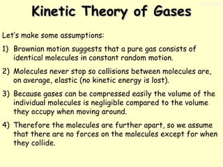 Kinetic Theory of Gases

11/17/13

Let’s make some assumptions:
1) Brownian motion suggests that a pure gas consists of
identical molecules in constant random motion.
2) Molecules never stop so collisions between molecules are,
on average, elastic (no kinetic energy is lost).
3) Because gases can be compressed easily the volume of the
individual molecules is negligible compared to the volume
they occupy when moving around.
4) Therefore the molecules are further apart, so we assume
that there are no forces on the molecules except for when
they collide.

 