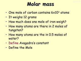 Molar mass
One mole of carbon contains 6x1023 atoms
It weighs 12 grams
How much does one mole of iron weigh?
How many atoms are there in 2 moles of
tungsten?
• How many atoms are the in 0.5 moles of
water?
• Define Avagadro’s constant
• Define the Mole
•
•
•
•

11/17/13

 