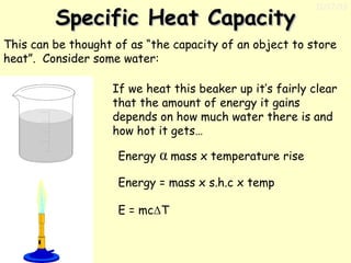 Specific Heat Capacity

11/17/13

This can be thought of as “the capacity of an object to store
heat”. Consider some water:
If we heat this beaker up it’s fairly clear
that the amount of energy it gains
depends on how much water there is and
how hot it gets…
Energy

α mass x temperature rise

Energy = mass x s.h.c x temp
E = mcΔT

 