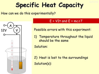 Specific Heat Capacity

11/17/13

How can we do this experimentally?
E = VIt and E = mcΔT
A
12V

V

Possible errors with this experiment:
1) Temperature throughout the liquid
should be the same
Solution:
2) Heat is lost to the surroundings
Solution(s):

 