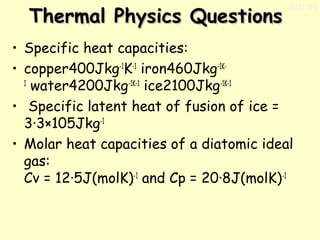 Thermal Physics Questions

11/17/13

• Specific heat capacities:
• copper400Jkg-1K-1 iron460Jkg-1K1
 water4200Jkg-1K-1 ice2100Jkg-1K-1 
•  Specific latent heat of fusion of ice =
3·3×105Jkg-1
• Molar heat capacities of a diatomic ideal
gas:
Cv = 12·5J(molK)-1 and Cp = 20·8J(molK)-1

 