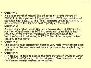 11/17/13

• Question 1
• A piece of metal of mass 0·2kg is heated to a temperature of
200°C. It is then put into 0·2kg of water at 20°C in a container of
negligible heat capacity. The "final" temperature, after stirring, is
40°C. Calculate the specific heat capacity of the metal.
• Question 2
• A piece of metal of mass 100g, has a temperature of 100°C. It is
put into 100g of water at 20°C in a container of negligible heat
capacity. After stirring, the maximum temperature of the
"mixture" (metal and water) is 27·5°C. Calculate the specific heat
capacity of the metal.
• Question 3
• The specific heat capacity of water is very high. What effect does
this have on the weather conditions experienced by people living on
islands?
• Question 4
• How long will it take to change the temperature of 200kg of water
from 15°C to 40°C, using a heater of power 3kW. Assume that all
the thermal energy remains in the water.

 