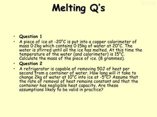 Melting Q’s

11/17/13

• Question 1
• A piece of ice at -20°C is put into a copper calorimeter of
mass 0·2kg which contains 0·15kg of water at 20°C. The
water is stirred until all the ice has melted. At this time the
temperature of the water (and calorimeter) is 15°C.
Calculate the mass of the piece of ice. (8 grammes).
• Question 2
• A refrigerator is capable of removing 50J of heat per
second from a container of water. How long will it take to
change 2kg of water at 10°C into ice at -5°C? Assume that
the rate of removal of heat remains constant and that the
container has negligible heat capacity. Are these
assumptions likely to be valid in practice?

 