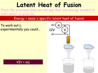 Latent Heat of Fusion

11/17/13

From the previous slide we can say that the energy needed to
melt water is given by…
Energy = mass x specific latent heat of fusion
To work out L
experimentally you could…

VIt = mL

A
12V

V

 