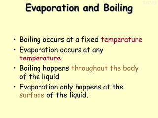 Evaporation and Boiling

11/17/13

• Boiling occurs at a fixed temperature
• Evaporation occurs at any
temperature
• Boiling happens throughout the body
of the liquid
• Evaporation only happens at the
surface of the liquid.

 