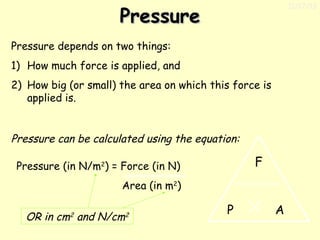 11/17/13

Pressure
Pressure depends on two things:
1) How much force is applied, and
2) How big (or small) the area on which this force is
applied is.

Pressure can be calculated using the equation:

F

Pressure (in N/m2) = Force (in N)
Area (in m2)

OR in cm2 and N/cm2

P

A

 