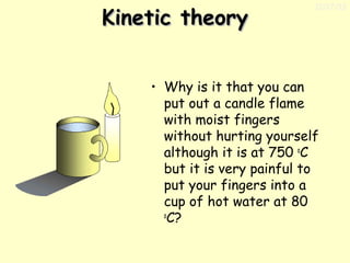 Kinetic theory

11/17/13

• Why is it that you can
put out a candle flame
with moist fingers
without hurting yourself
although it is at 750 oC
but it is very painful to
put your fingers into a
cup of hot water at 80
o
C?

 