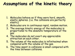11/17/13

Assumptions of the kinetic theory
1. Molecules behave as if they were hard, smooth,
elastic spheres. (i.e. the collisions are perfectly
elastic)
2. Molecules are in continuous rapid, random motion.
3. The average kinetic energy of the molecules is
proportional to the absolute temperature of the
gas.
4. The molecules do not exert any appreciable
attraction on each other.
5. The volume of the molecules is infinitesimal when
compared with the volume of the gas.
6. The time spent in collisions is small compared with
the time between collisions.

 