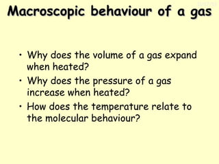 11/17/13

Macroscopic behaviour of a gas
• Why does the volume of a gas expand
when heated?
• Why does the pressure of a gas
increase when heated?
• How does the temperature relate to
the molecular behaviour?

 