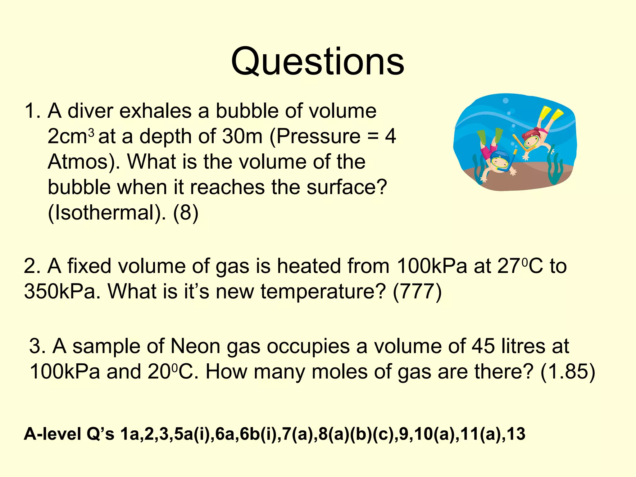 Questions
1. A diver exhales a bubble of volume
2cm3 at a depth of 30m (Pressure = 4
Atmos). What is the volume of the
bubble when it reaches the surface?
(Isothermal). (8)
2. A fixed volume of gas is heated from 100kPa at 27 0C to
350kPa. What is it’s new temperature? (777)
3. A sample of Neon gas occupies a volume of 45 litres at
100kPa and 200C. How many moles of gas are there? (1.85)
A-level Q’s 1a,2,3,5a(i),6a,6b(i),7(a),8(a)(b)(c),9,10(a),11(a),13

 
