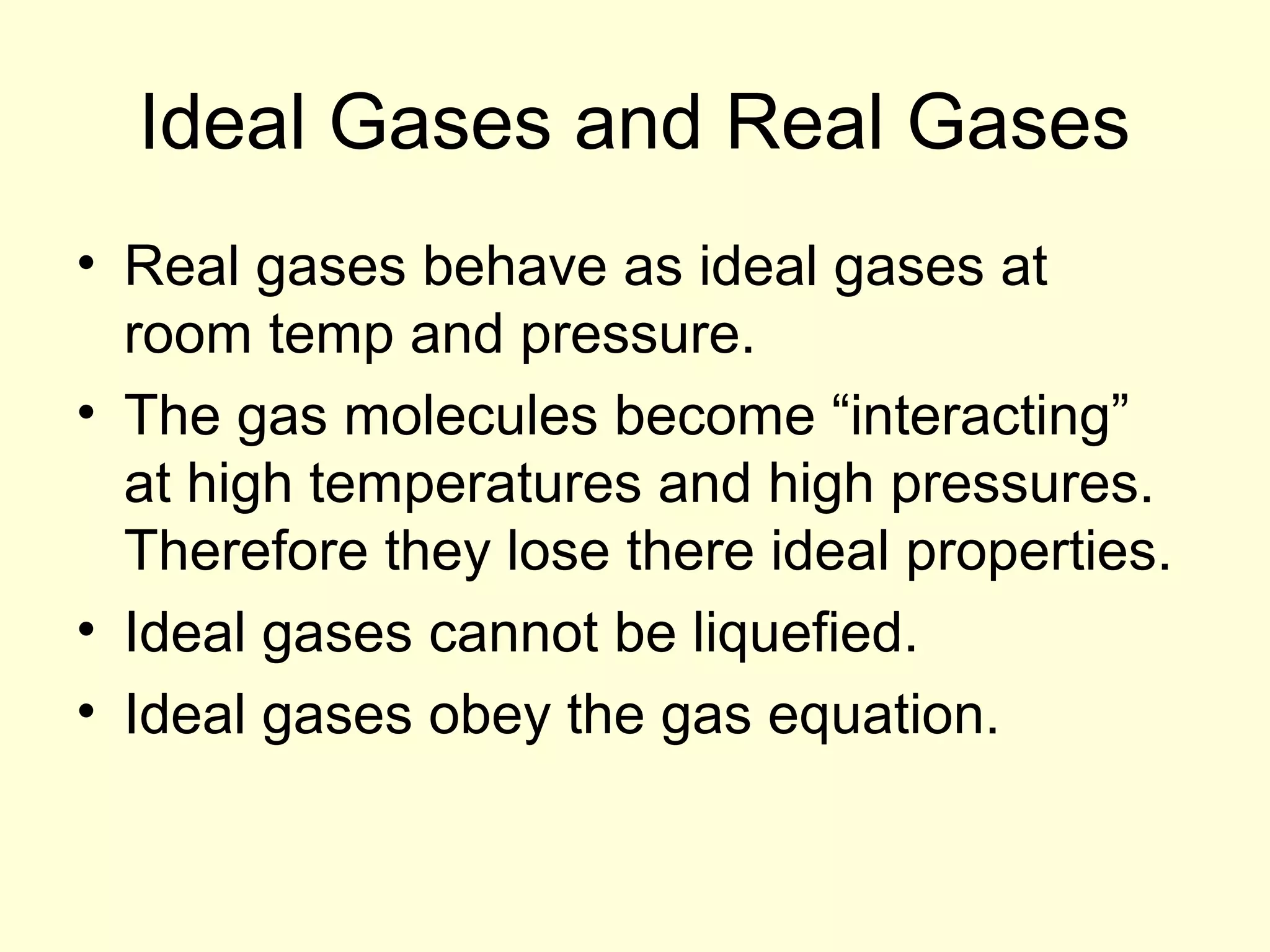 Ideal Gases and Real Gases
• Real gases behave as ideal gases at
room temp and pressure.
• The gas molecules become “interacting”
at high temperatures and high pressures.
Therefore they lose there ideal properties.
• Ideal gases cannot be liquefied.
• Ideal gases obey the gas equation.

 
