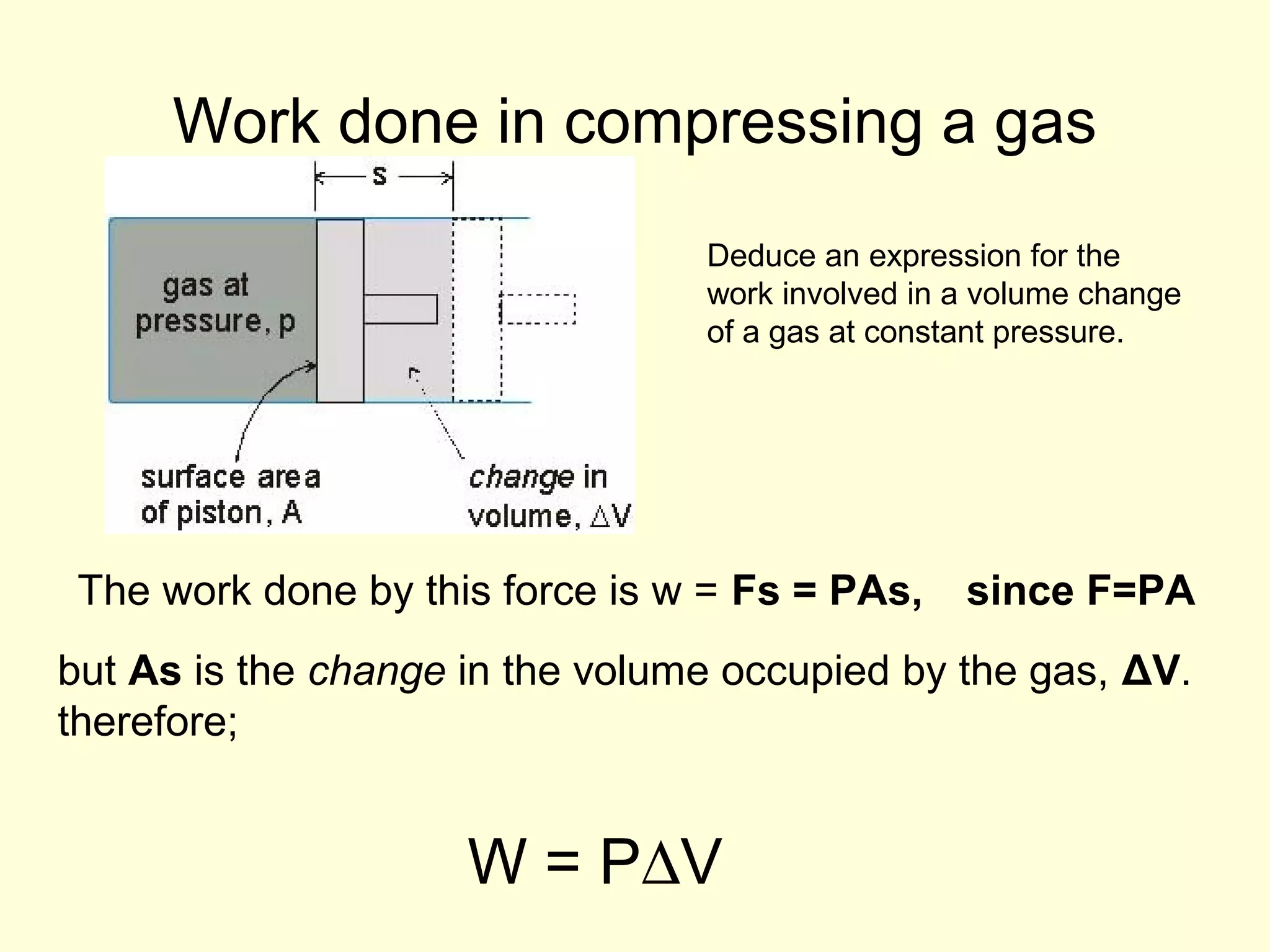 Work done in compressing a gas
Deduce an expression for the
work involved in a volume change
of a gas at constant pressure.

The work done by this force is w = Fs = PAs,

since F=PA

but As is the change in the volume occupied by the gas, ΔV.
therefore;

W = P∆V

 