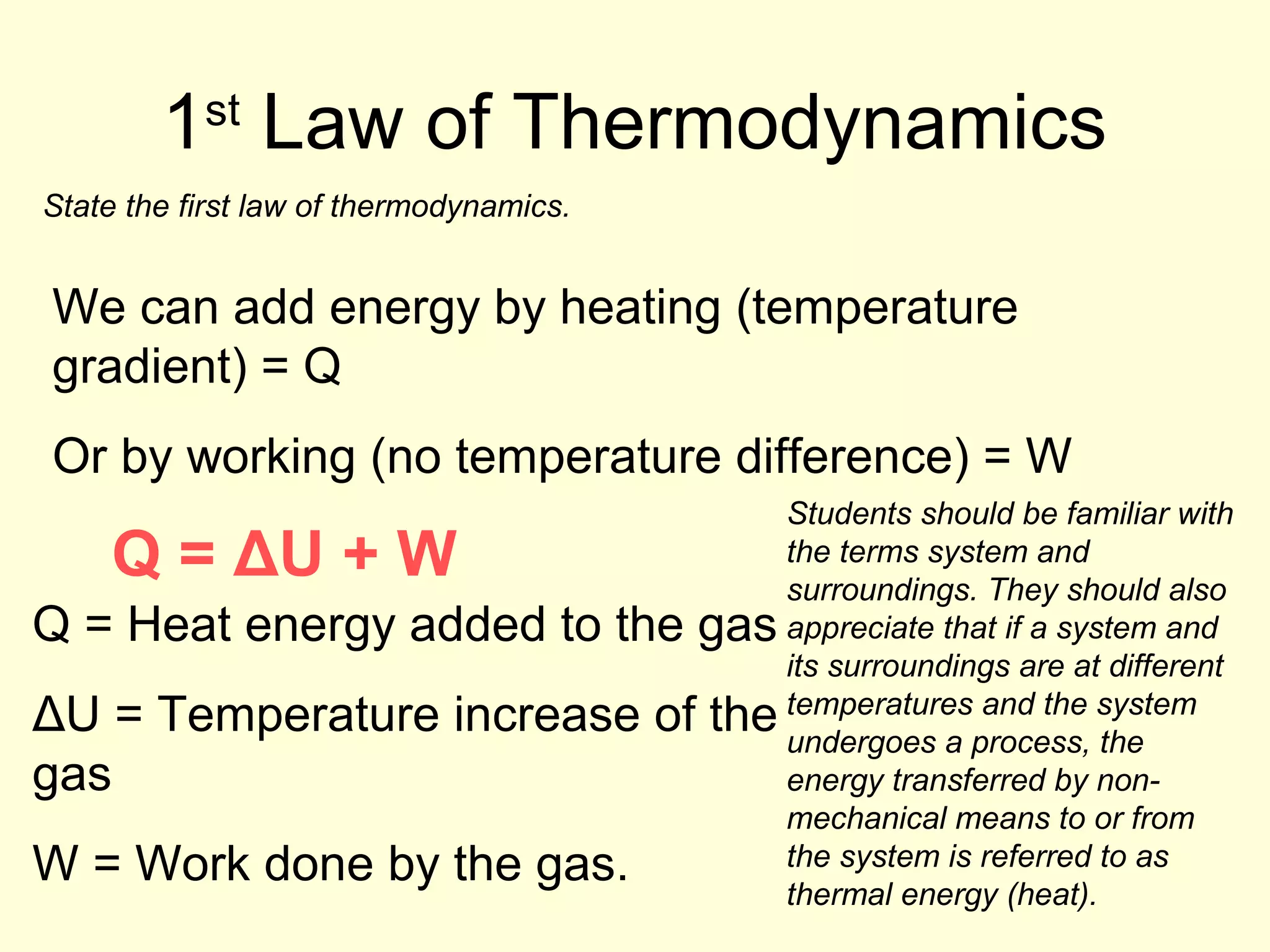 1 Law of Thermodynamics
st

State the first law of thermodynamics.

We can add energy by heating (temperature
gradient) = Q
Or by working (no temperature difference) = W
Students should be familiar with
the terms system and
surroundings. They should also
Q = Heat energy added to the gas appreciate that if a system and
its surroundings are at different
and the
ΔU = Temperature increase of the temperaturesprocess, system
undergoes a
the
gas
energy transferred by nonmechanical means to or from
the system is referred to as
W = Work done by the gas.
thermal energy (heat).

Q = ΔU + W

 