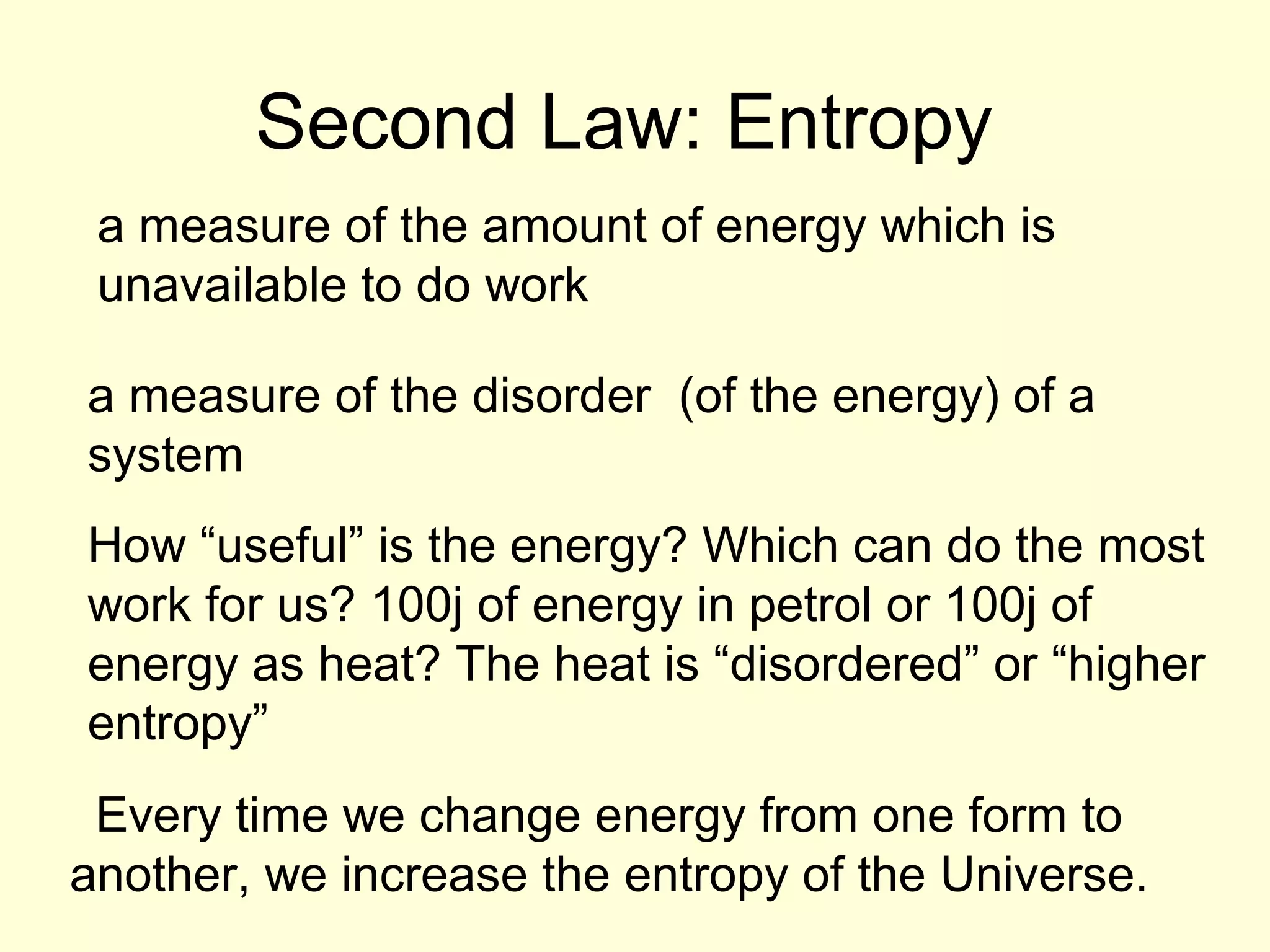 Second Law: Entropy
a measure of the amount of energy which is
unavailable to do work
a measure of the disorder (of the energy) of a
system
How “useful” is the energy? Which can do the most
work for us? 100j of energy in petrol or 100j of
energy as heat? The heat is “disordered” or “higher
entropy”
Every time we change energy from one form to
another, we increase the entropy of the Universe.

 