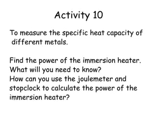 Activity 10
To measure the specific heat capacity of
different metals.
Find the power of the immersion heater.
What will you need to know?
How can you use the joulemeter and
stopclock to calculate the power of the
immersion heater?

 
