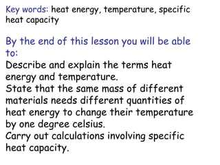 Key words: heat energy, temperature, specific
heat capacity

By the end of this lesson you will be able
to:
Describe and explain the terms heat
energy and temperature.
State that the same mass of different
materials needs different quantities of
heat energy to change their temperature
by one degree celsius.
Carry out calculations involving specific
heat capacity.

 