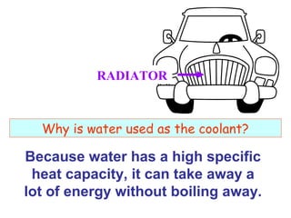 RADIATOR

Why is water used as the coolant?

Because water has a high specific
heat capacity, it can take away a
lot of energy without boiling away.

 