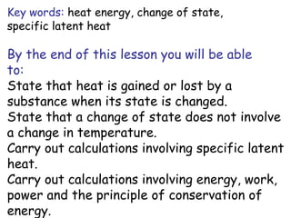 Key words: heat energy, change of state,
specific latent heat

By the end of this lesson you will be able
to:
State that heat is gained or lost by a
substance when its state is changed.
State that a change of state does not involve
a change in temperature.
Carry out calculations involving specific latent
heat.
Carry out calculations involving energy, work,
power and the principle of conservation of
energy.

 