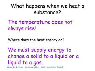 What happens when we heat a
substance?
The temperature does not
always rise!
Where does the heat energy go?

We must supply energy to
change a solid to a liquid or a
liquid to a gas.
Virtual Int 2 Physics – Mechanics & Heat – Heat – Latent Heat (Fusion)

 