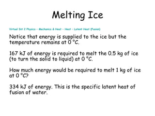 Melting Ice
Virtual Int 2 Physics – Mechanics & Heat – Heat – Latent Heat (Fusion)

Notice that energy is supplied to the ice but the
temperature remains at 0 °C.
167 kJ of energy is required to melt the 0.5 kg of ice
(to turn the solid to liquid) at 0 °C.
How much energy would be required to melt 1 kg of ice
at 0 °C?
334 kJ of energy. This is the specific latent heat of
fusion of water.

 