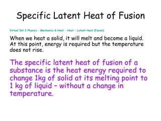 Specific Latent Heat of Fusion
Virtual Int 2 Physics – Mechanics & Heat – Heat – Latent Heat (Fusion)

When we heat a solid, it will melt and become a liquid.
At this point, energy is required but the temperature
does not rise.

The specific latent heat of fusion of a
substance is the heat energy required to
change 1kg of solid at its melting point to
1 kg of liquid – without a change in
temperature.

 