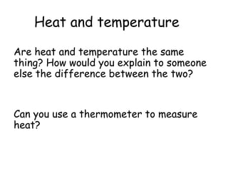 Heat and temperature
Are heat and temperature the same
thing? How would you explain to someone
else the difference between the two?

Can you use a thermometer to measure
heat?

 