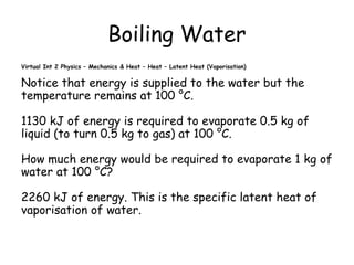 Boiling Water
Virtual Int 2 Physics – Mechanics & Heat – Heat – Latent Heat (Vaporisation)

Notice that energy is supplied to the water but the
temperature remains at 100 °C.
1130 kJ of energy is required to evaporate 0.5 kg of
liquid (to turn 0.5 kg to gas) at 100 °C.
How much energy would be required to evaporate 1 kg of
water at 100 °C?
2260 kJ of energy. This is the specific latent heat of
vaporisation of water.

 