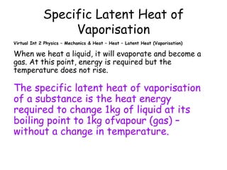Specific Latent Heat of
Vaporisation
Virtual Int 2 Physics – Mechanics & Heat – Heat – Latent Heat (Vaporisation)

When we heat a liquid, it will evaporate and become a
gas. At this point, energy is required but the
temperature does not rise.

The specific latent heat of vaporisation
of a substance is the heat energy
required to change 1kg of liquid at its
boiling point to 1kg ofvapour (gas) –
without a change in temperature.

 