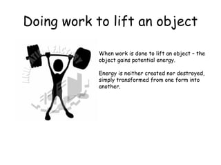 Doing work to lift an object
When work is done to lift an object – the
object gains potential energy.
Energy is neither created nor destroyed,
simply transformed from one form into
another.

 