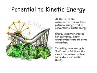 Potential to Kinetic Energy
At the top of the
rollercoaster, the cart has
potential energy. This is
converted to kinetic energy.
Energy is neither created
nor destroyed, simply
transformed from one form
to another.
In reality, some energy is
“lost” due to friction – this
means it is converted to a
form which isn’t useful
(heat).

 