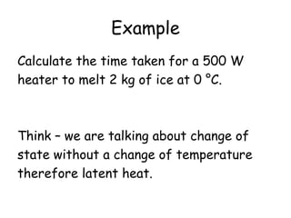 Example
Calculate the time taken for a 500 W
heater to melt 2 kg of ice at 0 °C.

Think – we are talking about change of
state without a change of temperature
therefore latent heat.

 