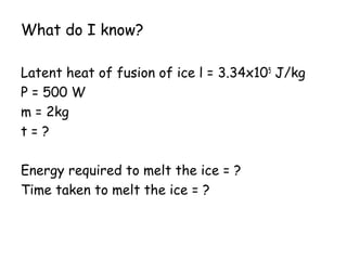 What do I know?
Latent heat of fusion of ice l = 3.34x105 J/kg
P = 500 W
m = 2kg
t=?
Energy required to melt the ice = ?
Time taken to melt the ice = ?

 