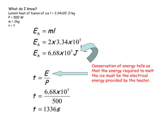 What do I know?

Latent heat of fusion of ice l = 3.34x105 J/kg
P = 500 W
m = 2kg
t=?

E h = ml

E h = 2x 3.34x 10

5

E h = 6.68x 105 J
E
t =
P
6.68x 10 5
t =
500
t = 1336s

Conservation of energy tells us
that the energy required to melt
the ice must be the electrical
energy provided by the heater.

 