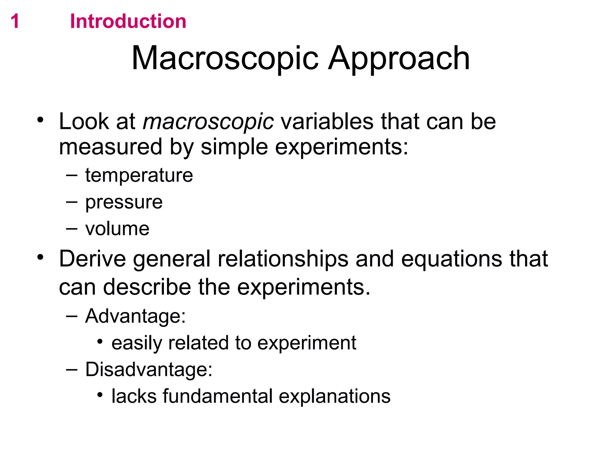 flipperworks.com
1      Introduction

             Macroscopic Approach
    • Look at macroscopic variables that can be
      measured by simple experiments:
      – temperature
      – pressure
      – volume
    • Derive general relationships and equations that
      can describe the experiments.
      – Advantage:
         • easily related to experiment
      – Disadvantage:
         • lacks fundamental explanations
 