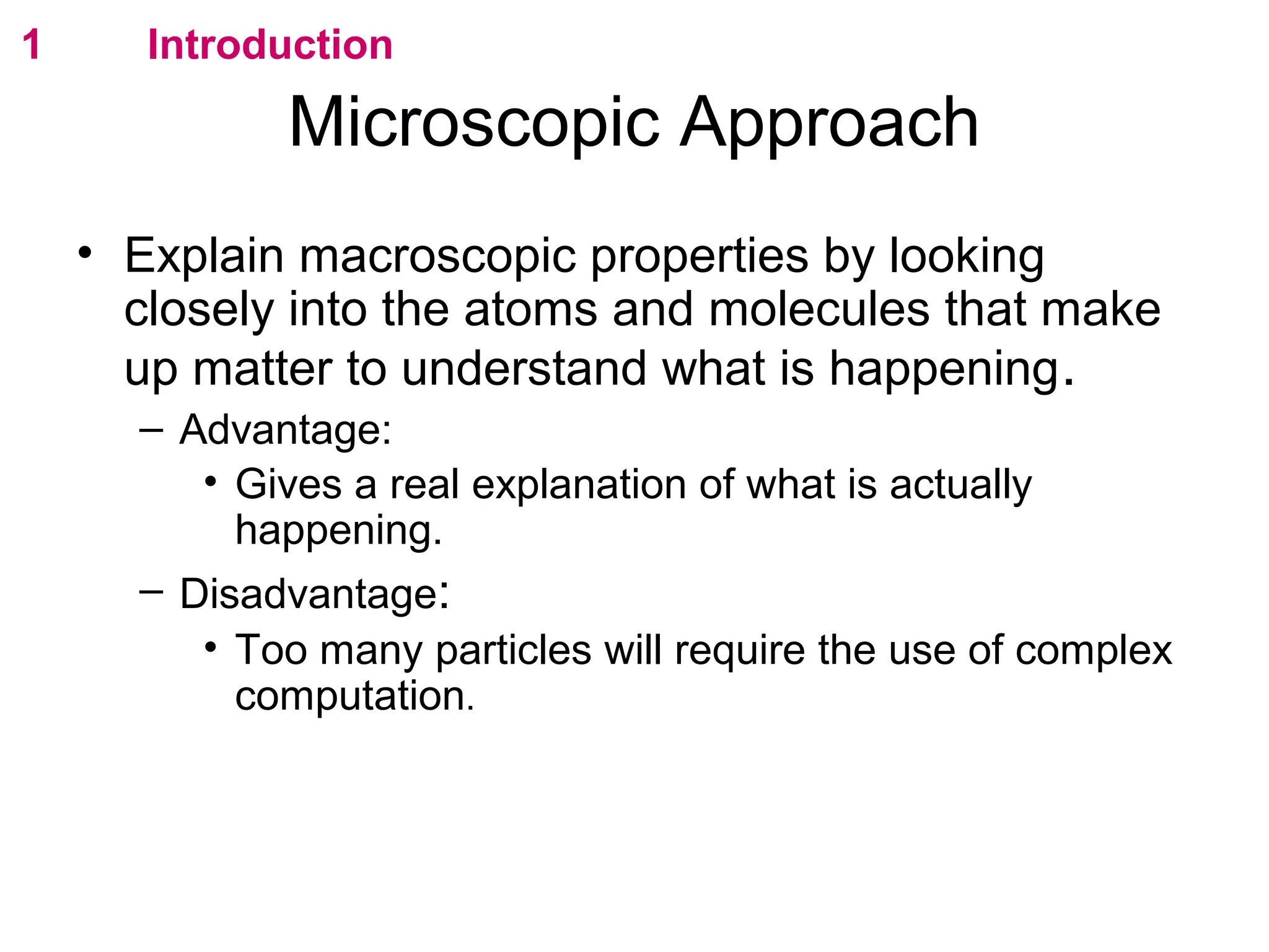 flipperworks.com
1      Introduction

             Microscopic Approach
    • Explain macroscopic properties by looking
      closely into the atoms and molecules that make
      up matter to understand what is happening .
      – Advantage:
         • Gives a real explanation of what is actually
           happening.
      – Disadvantage:
         • Too many particles will require the use of complex
           computation.
 