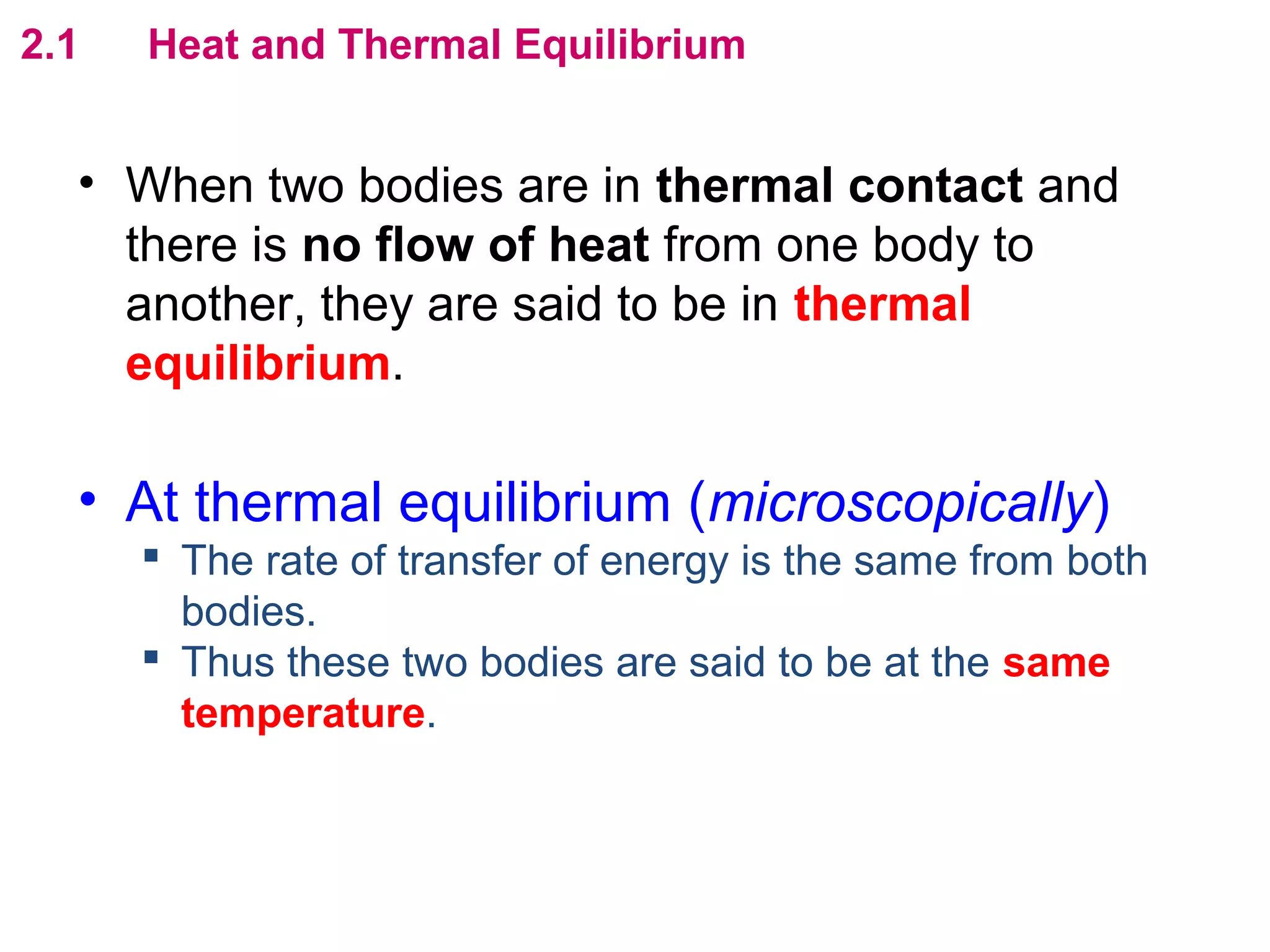 flipperworks.com
2.1   Heat and Thermal Equilibrium


  • When two bodies are in thermal contact and
    there is no flow of heat from one body to
    another, they are said to be in thermal
    equilibrium.

  • At thermal equilibrium (microscopically)
       The rate of transfer of energy is the same from both
        bodies.
       Thus these two bodies are said to be at the same
        temperature.
 