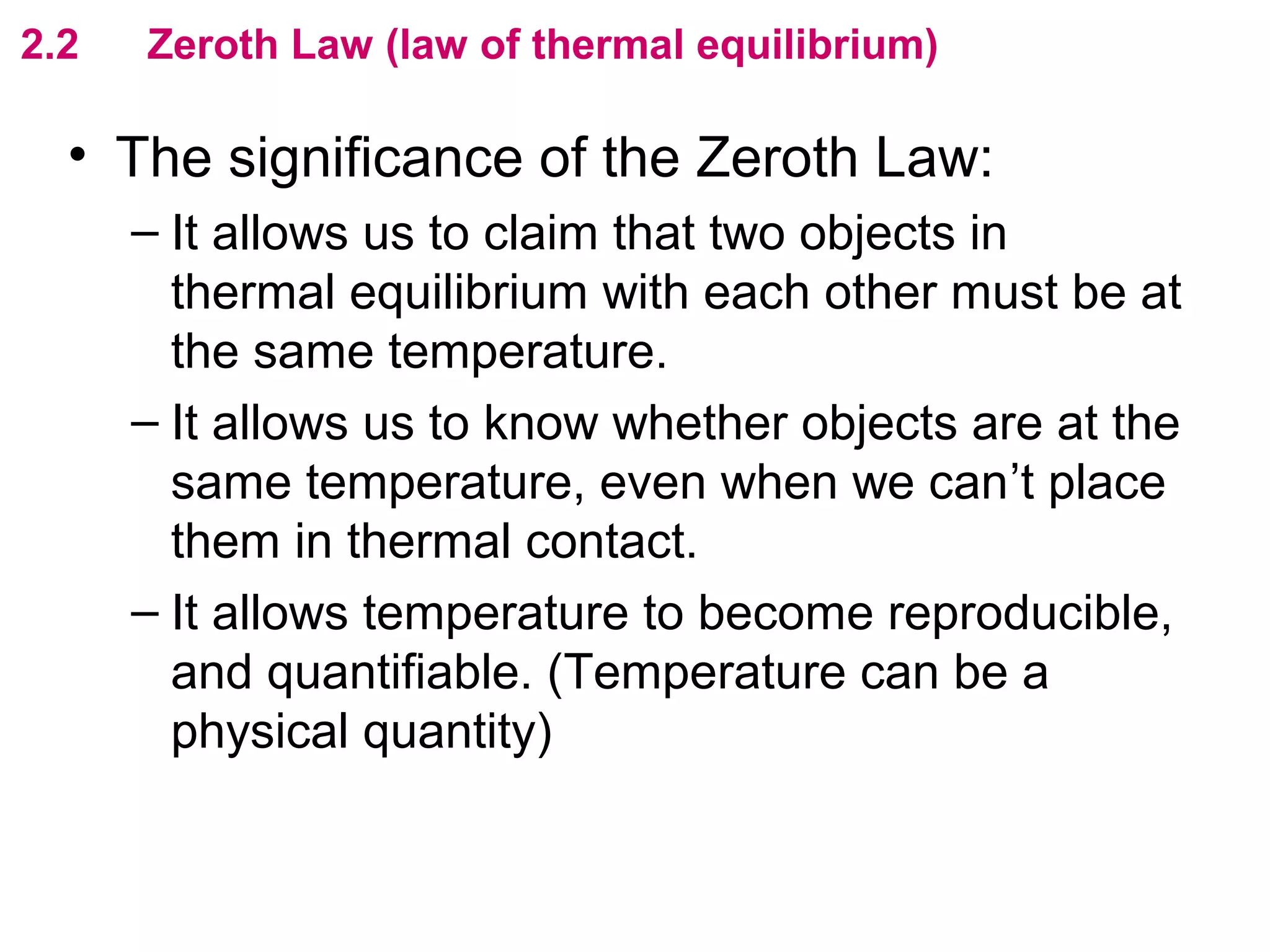 flipperworks.com
2.2   Zeroth Law (law of thermal equilibrium)

  • The significance of the Zeroth Law:
      – It allows us to claim that two objects in
        thermal equilibrium with each other must be at
        the same temperature.
      – It allows us to know whether objects are at the
        same temperature, even when we can’t place
        them in thermal contact.
      – It allows temperature to become reproducible,
        and quantifiable. (Temperature can be a
        physical quantity)
 