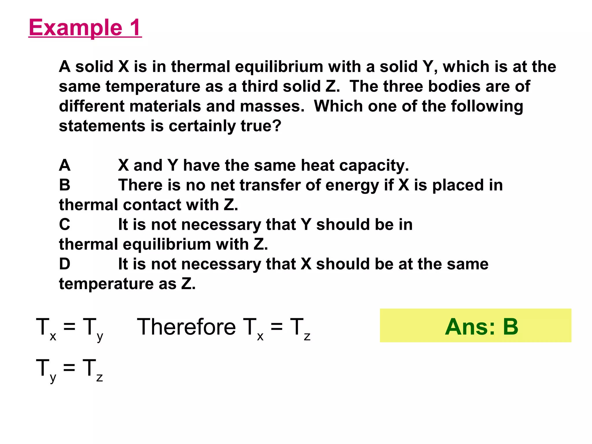 flipperworks.com
Example 1
  A solid X is in thermal equilibrium with a solid Y, which is at the
  same temperature as a third solid Z. The three bodies are of
  different materials and masses. Which one of the following
  statements is certainly true?

  A      X and Y have the same heat capacity.
  B      There is no net transfer of energy if X is placed in
  thermal contact with Z.
  C      It is not necessary that Y should be in
  thermal equilibrium with Z.
  D      It is not necessary that X should be at the same
  temperature as Z.

Tx = Ty     Therefore Tx = Tz                        Ans: B
Ty = Tz
 