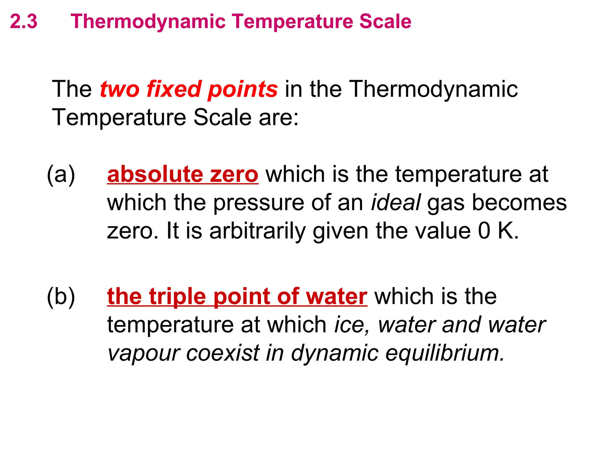 flipperworks.com
2.3     Thermodynamic Temperature Scale


      The two fixed points in the Thermodynamic
      Temperature Scale are:

      (a)   absolute zero which is the temperature at
            which the pressure of an ideal gas becomes
            zero. It is arbitrarily given the value 0 K.

      (b)   the triple point of water which is the
            temperature at which ice, water and water
            vapour coexist in dynamic equilibrium.
 