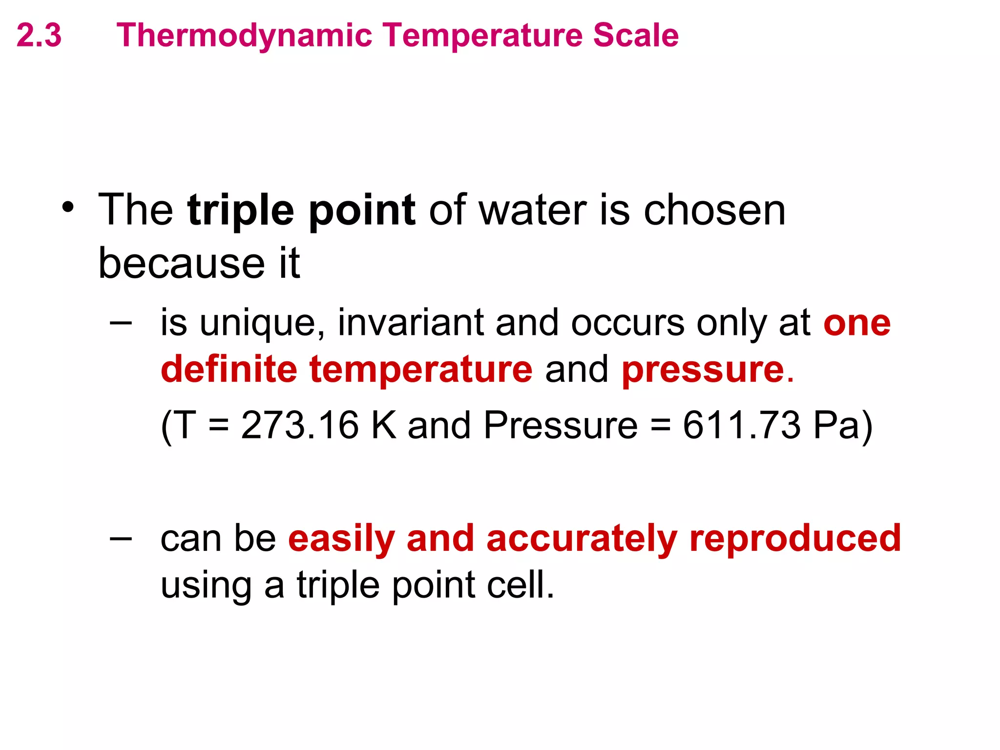 flipperworks.com
2.3   Thermodynamic Temperature Scale




  • The triple point of water is chosen
    because it
      – is unique, invariant and occurs only at one
        definite temperature and pressure.
        (T = 273.16 K and Pressure = 611.73 Pa)

      – can be easily and accurately reproduced
        using a triple point cell.
 
