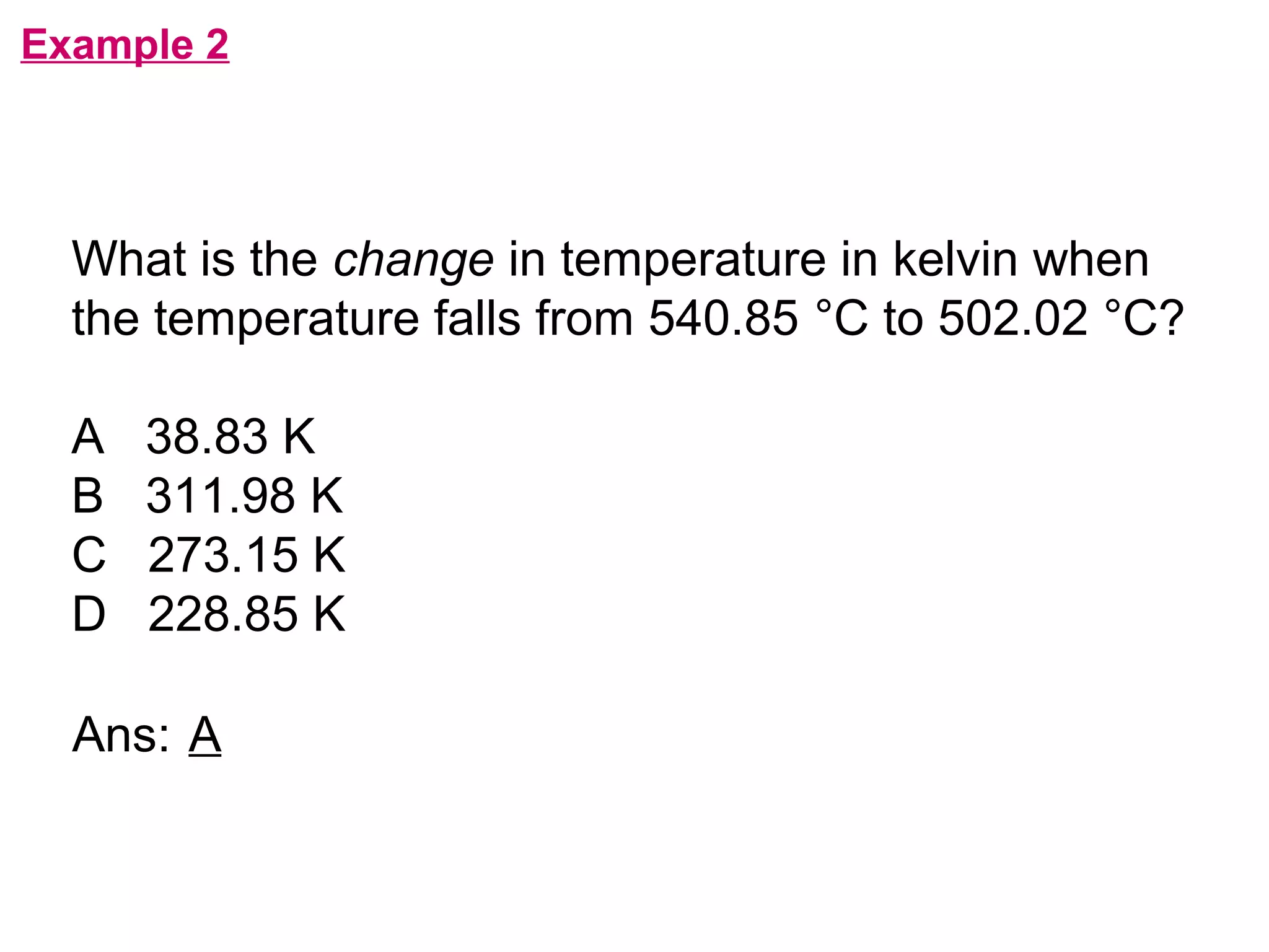 flipperworks.com
Example 2




  What is the change in temperature in kelvin when
  the temperature falls from 540.85 °C to 502.02 °C?

  A   38.83 K
  B   311.98 K
  C   273.15 K
  D   228.85 K

  Ans: A
 