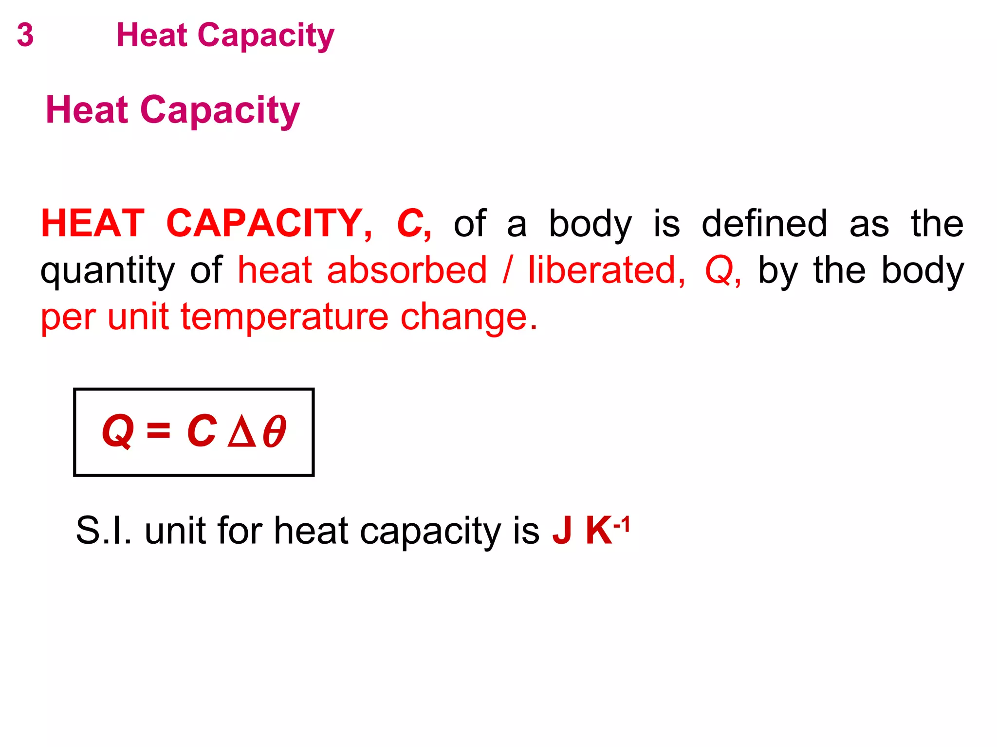 flipperworks.com
3       Heat Capacity

    Heat Capacity

    HEAT CAPACITY, C, of a body is defined as the
    quantity of heat absorbed / liberated, Q, by the body
    per unit temperature change.


       Q = C ∆θ

      S.I. unit for heat capacity is J K-1
 