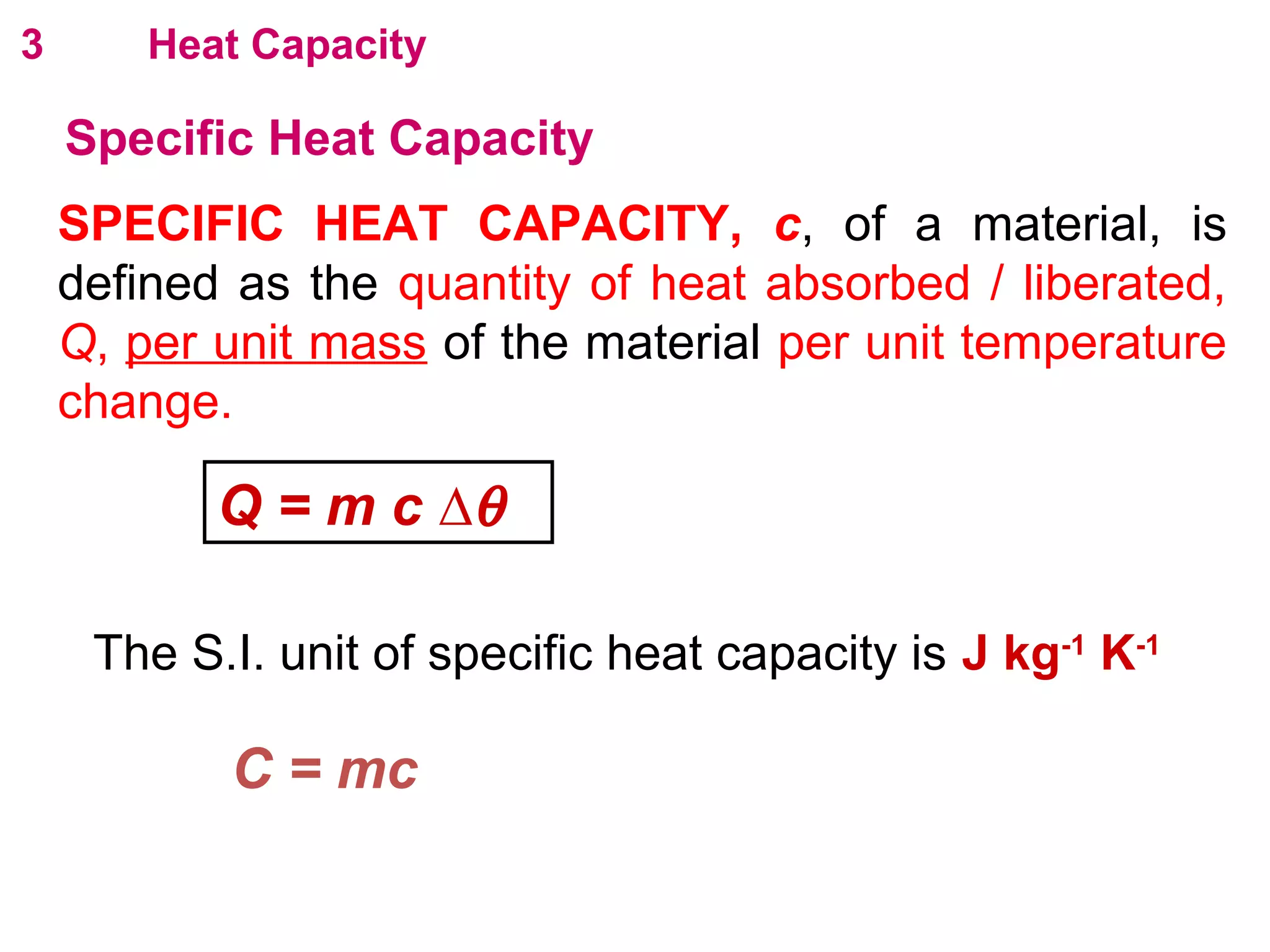 flipperworks.com
3       Heat Capacity

    Specific Heat Capacity
    SPECIFIC HEAT CAPACITY, c, of a material, is
    defined as the quantity of heat absorbed / liberated,
    Q, per unit mass of the material per unit temperature
    change.

           Q = m c ∆θ

     The S.I. unit of specific heat capacity is J kg-1 K-1

           C = mc
 