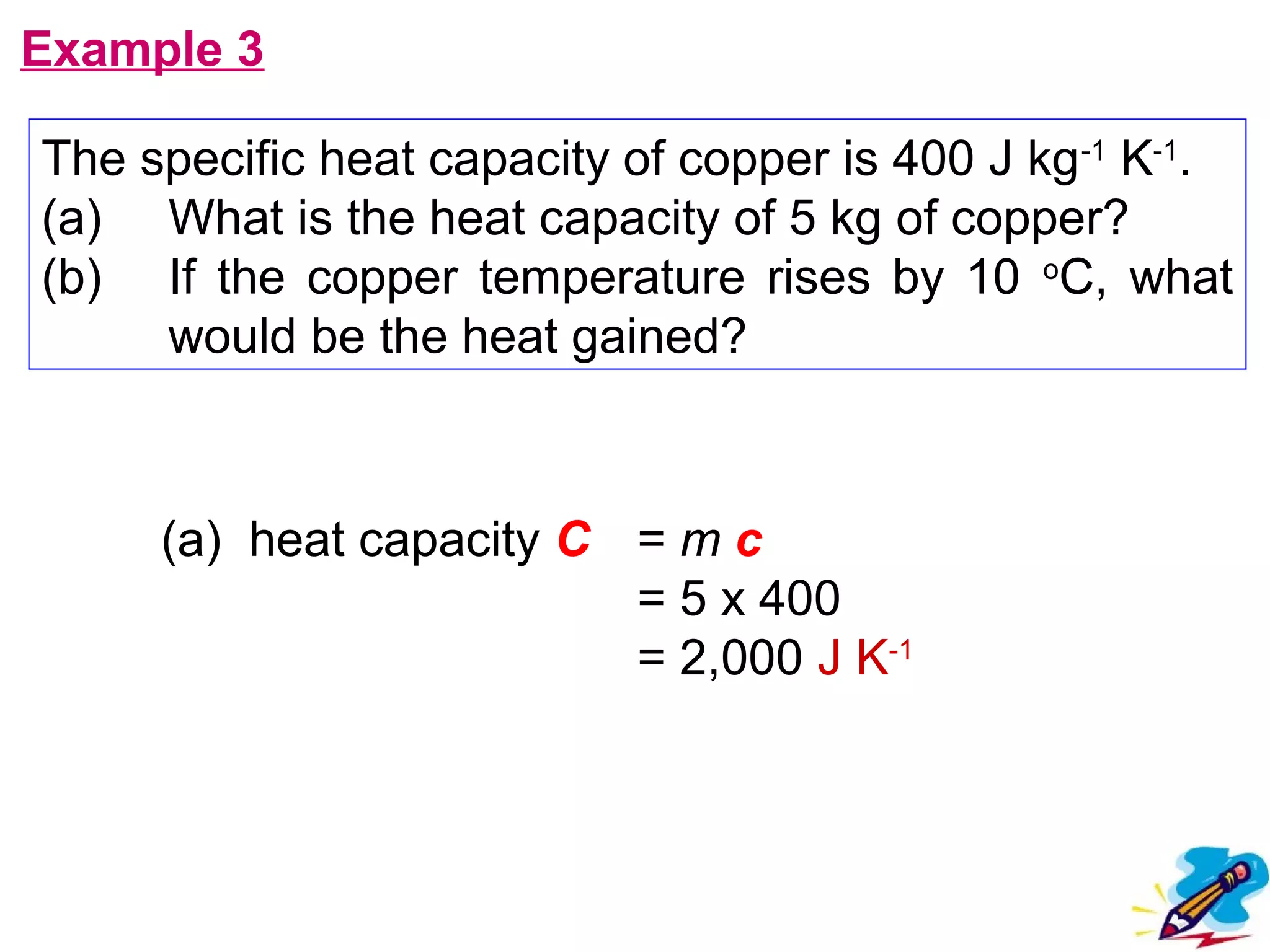 flipperworks.com
Example 3

The specific heat capacity of copper is 400 J kg -1 K-1.
(a) What is the heat capacity of 5 kg of copper?
(b) If the copper temperature rises by 10 oC, what
     would be the heat gained?



     (a) heat capacity C = m c
                         = 5 x 400
                         = 2,000 J K-1
 