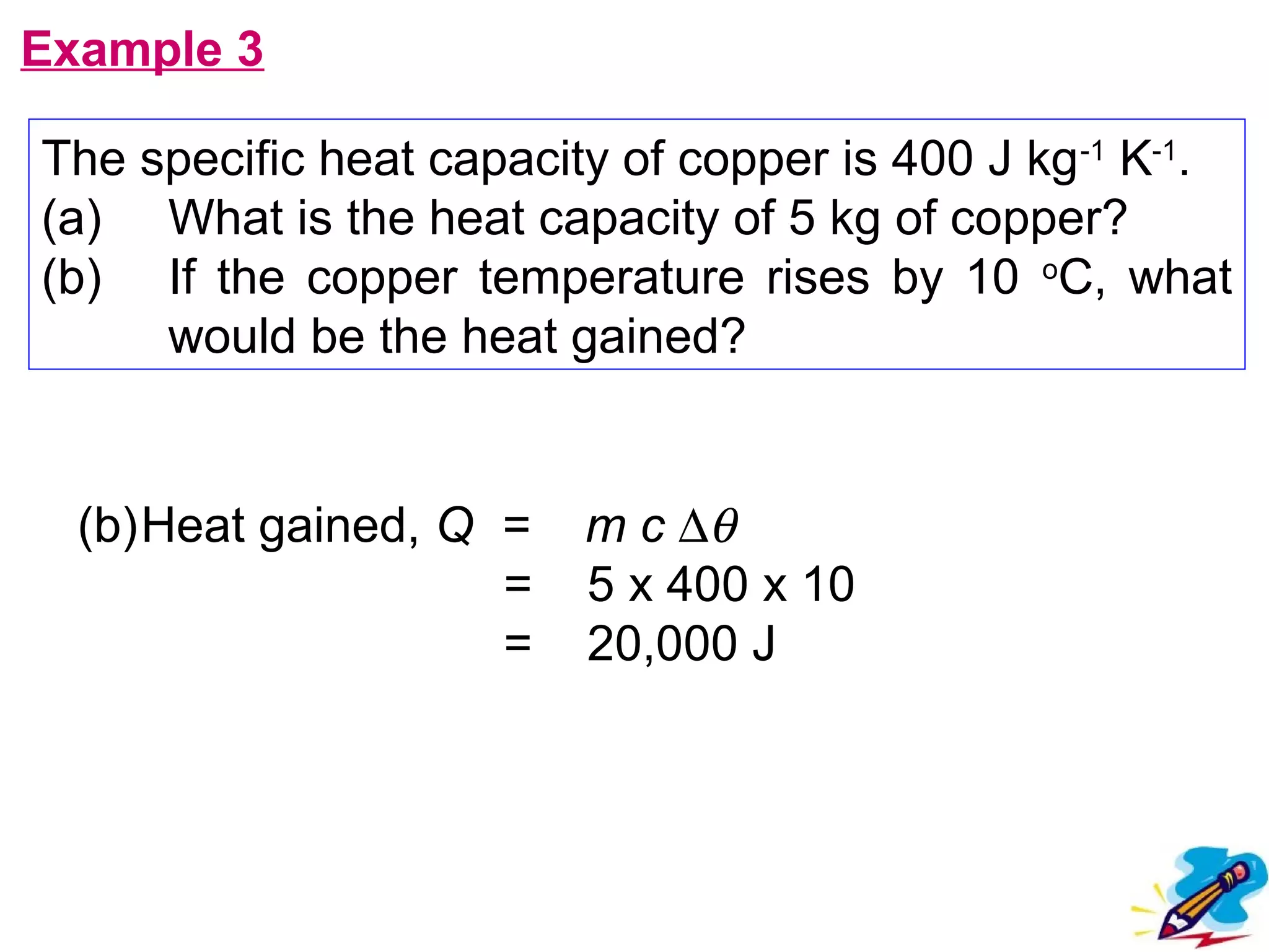 flipperworks.com
Example 3

The specific heat capacity of copper is 400 J kg -1 K-1.
(a) What is the heat capacity of 5 kg of copper?
(b) If the copper temperature rises by 10 oC, what
     would be the heat gained?


  (b)Heat gained, Q =    m c ∆θ
                    =    5 x 400 x 10
                    =    20,000 J
 