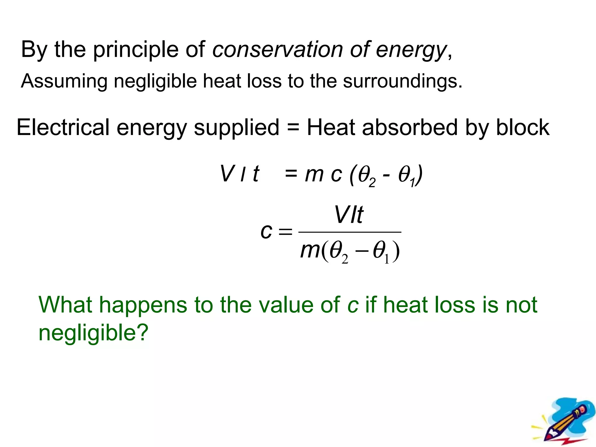 flipperworks.com


By the principle of conservation of energy,
Assuming negligible heat loss to the surroundings.

Electrical energy supplied = Heat absorbed by block

                      VIt     = m c (θ2 - θ1)
                                 V It
                            c=
                               m(θ 2 − θ1 )

  What happens to the value of c if heat loss is not
  negligible?
 