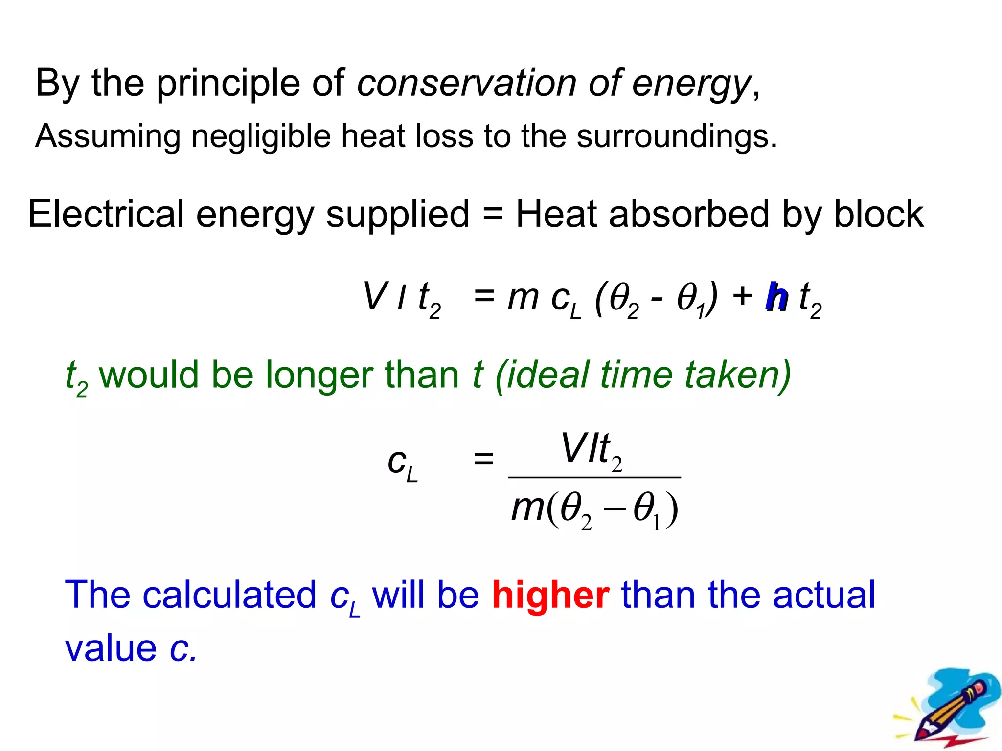 flipperworks.com


By the principle of conservation of energy,
Assuming negligible heat loss to the surroundings.

Electrical energy supplied = Heat absorbed by block

                     V I t2 = m cL (θ2 - θ1) + h t2

  t2 would be longer than t (ideal time taken)

                       cL    =     V It 2
                                 m(θ 2 − θ1 )

  The calculated cL will be higher than the actual
  value c.
 