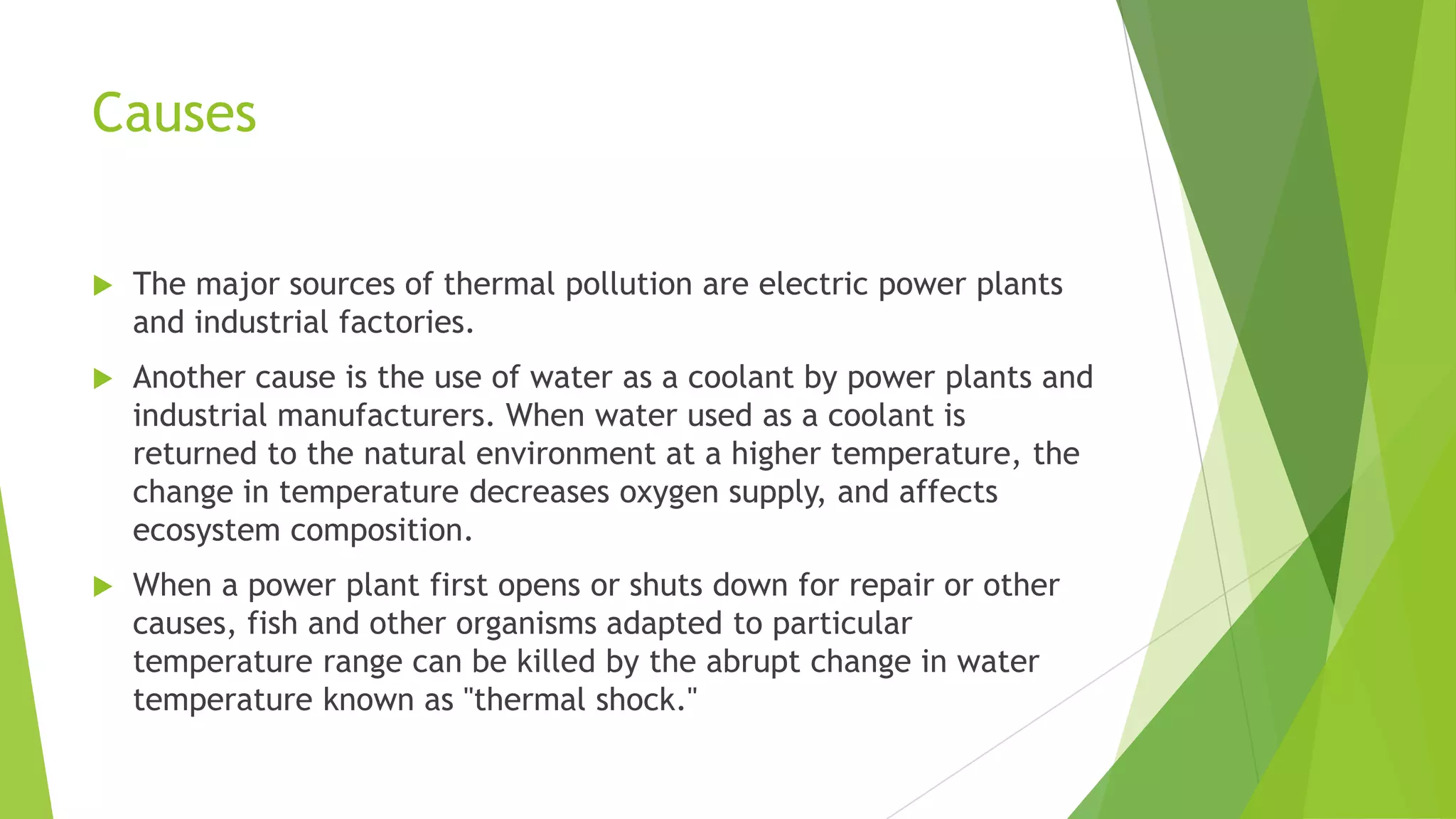 Causes
 The major sources of thermal pollution are electric power plants
and industrial factories.
 Another cause is the use of water as a coolant by power plants and
industrial manufacturers. When water used as a coolant is
returned to the natural environment at a higher temperature, the
change in temperature decreases oxygen supply, and affects
ecosystem composition.
 When a power plant first opens or shuts down for repair or other
causes, fish and other organisms adapted to particular
temperature range can be killed by the abrupt change in water
temperature known as "thermal shock."
 