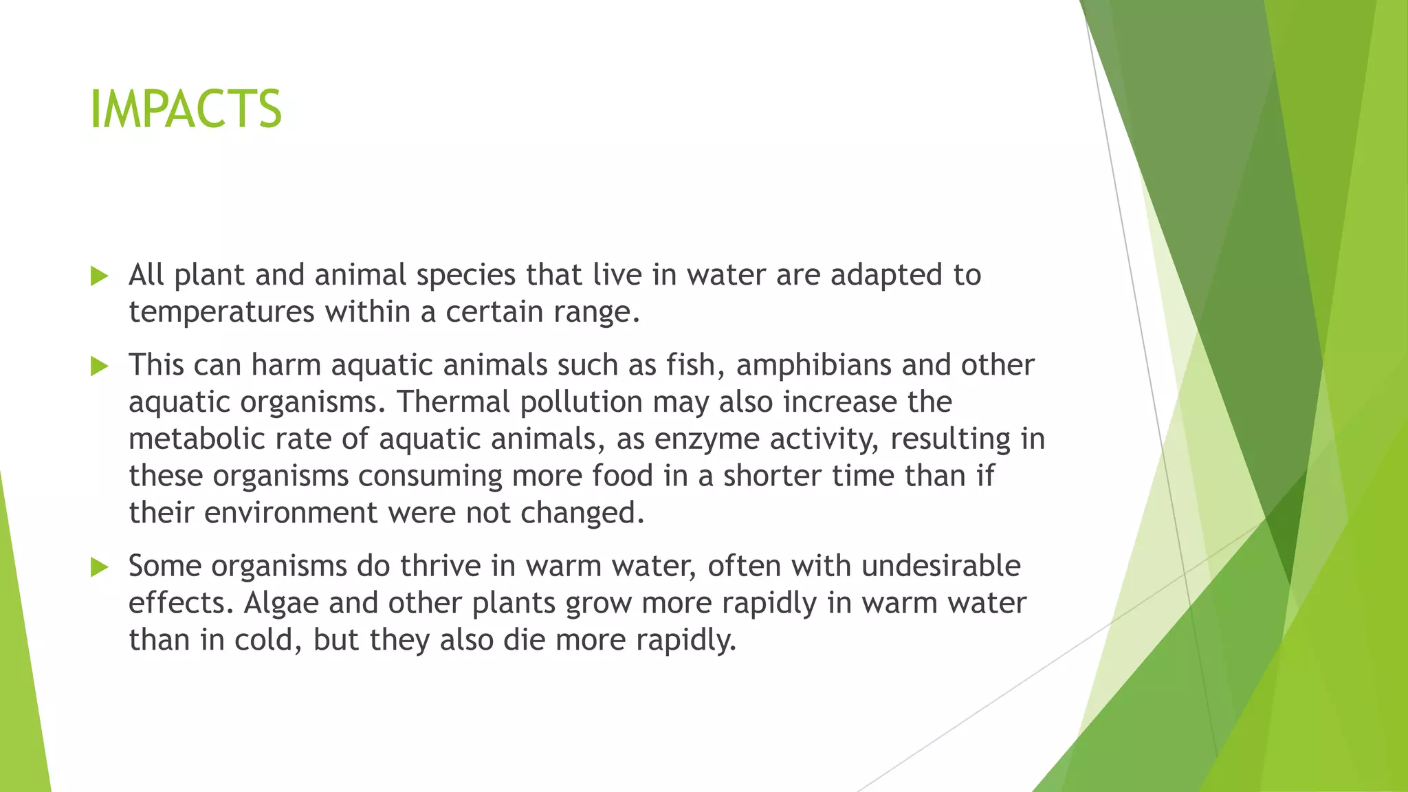 IMPACTS
 All plant and animal species that live in water are adapted to
temperatures within a certain range.
 This can harm aquatic animals such as fish, amphibians and other
aquatic organisms. Thermal pollution may also increase the
metabolic rate of aquatic animals, as enzyme activity, resulting in
these organisms consuming more food in a shorter time than if
their environment were not changed.
 Some organisms do thrive in warm water, often with undesirable
effects. Algae and other plants grow more rapidly in warm water
than in cold, but they also die more rapidly.
 