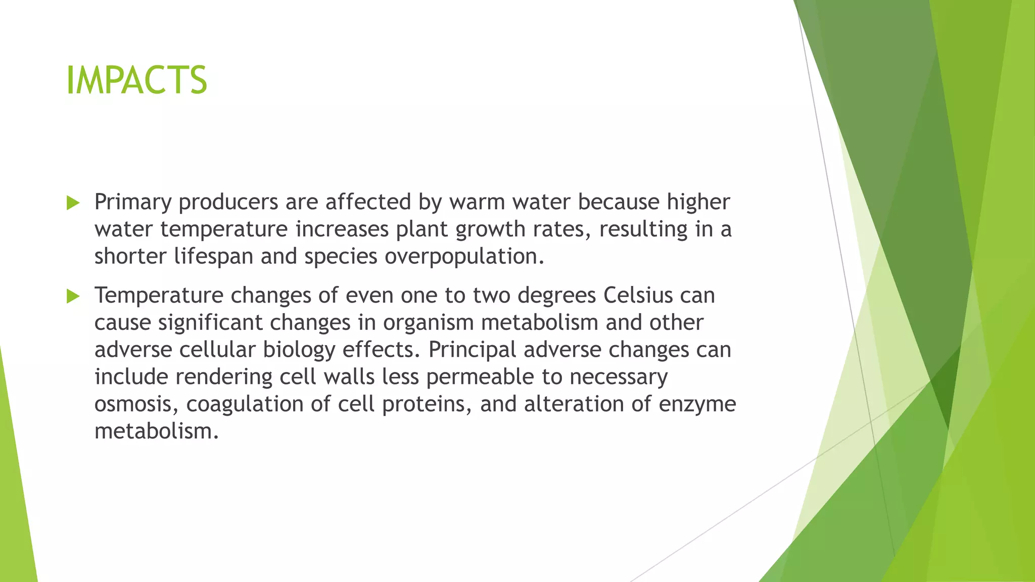 IMPACTS
 Primary producers are affected by warm water because higher
water temperature increases plant growth rates, resulting in a
shorter lifespan and species overpopulation.
 Temperature changes of even one to two degrees Celsius can
cause significant changes in organism metabolism and other
adverse cellular biology effects. Principal adverse changes can
include rendering cell walls less permeable to necessary
osmosis, coagulation of cell proteins, and alteration of enzyme
metabolism.
 